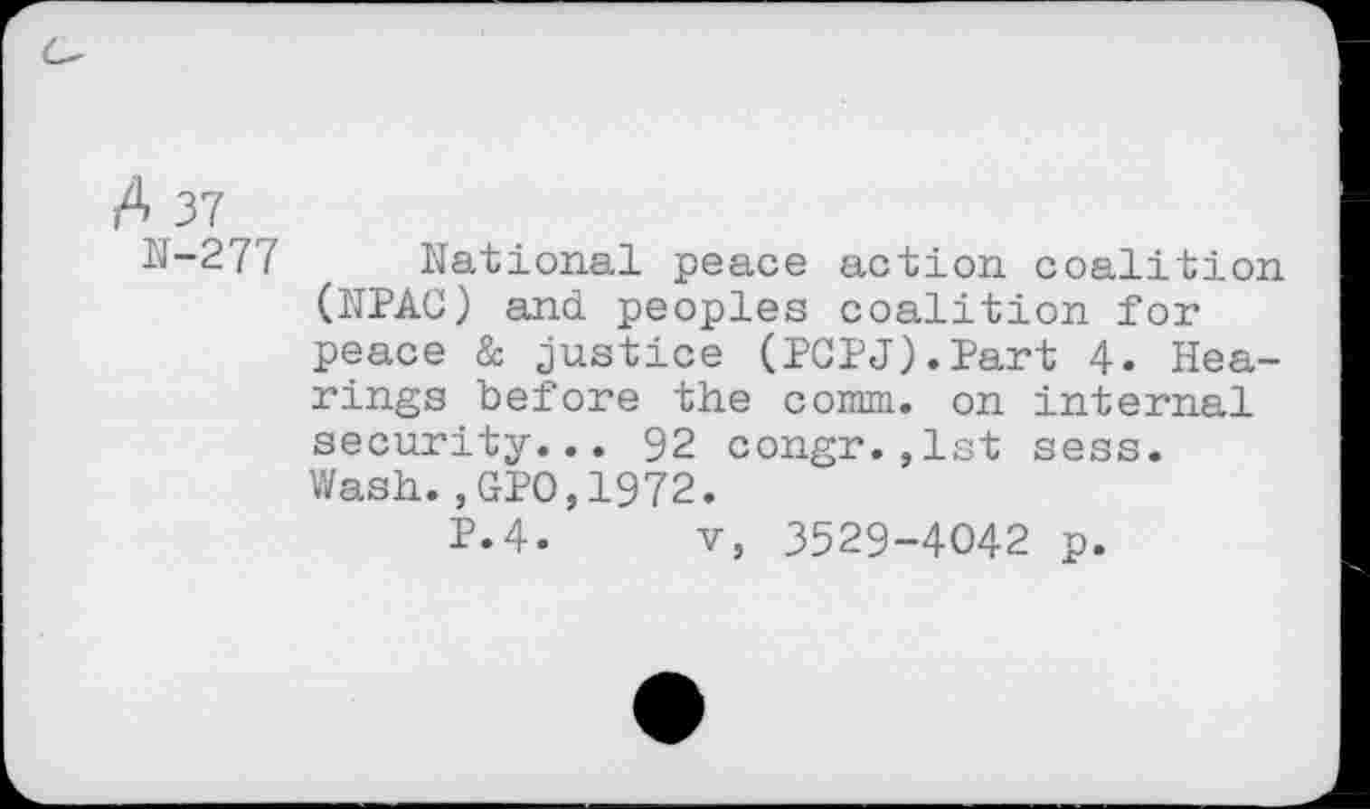 ﻿A 37
N-277
National peace action coalition (JTPAC) and peoples coalition for peace & justice (PCPJ).Part 4. Hearings before the comm, on internal security... 92 congr.,1st sess. Wash.,GPO,1972.
P.4. v, 3529-4042 p.